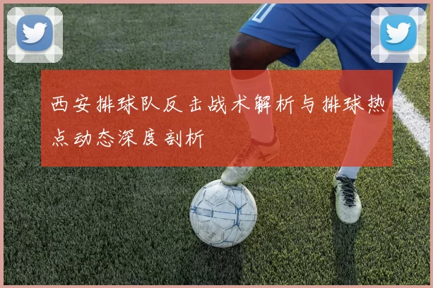西安排球队反击战术解析与排球热点动态深度剖析