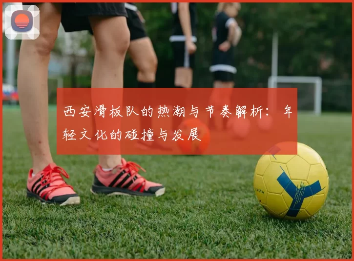 西安滑板队的热潮与节奏解析：年轻文化的碰撞与发展