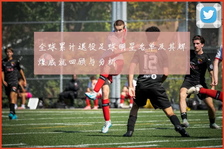 全球累计退役足球明星名单及其辉煌成就回顾与分析