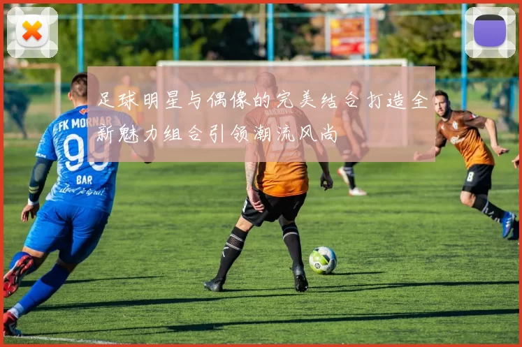 足球明星与偶像的完美结合打造全新魅力组合引领潮流风尚