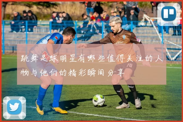 跳舞足球明星有哪些值得关注的人物与他们的精彩瞬间分享