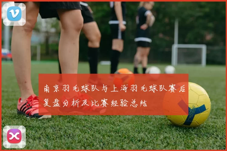 南京羽毛球队与上海羽毛球队赛后复盘分析及比赛经验总结