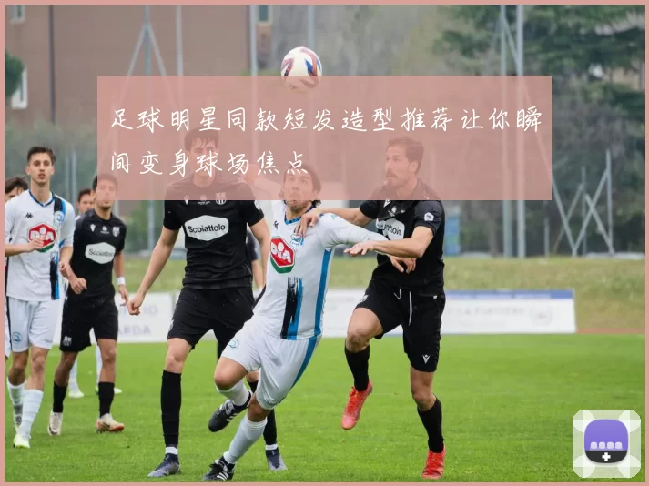 足球明星同款短发造型推荐让你瞬间变身球场焦点