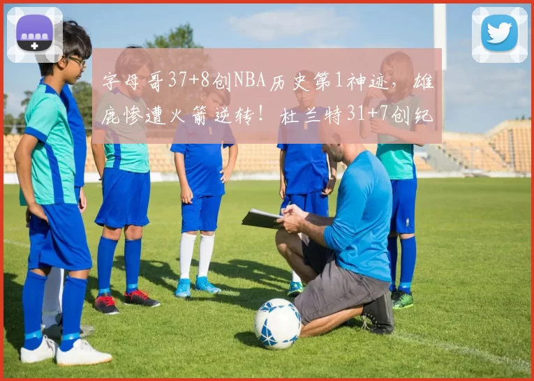 字母哥37+8创NBA历史第1神迹，雄鹿惨遭火箭逆转！杜兰特31+7创纪录，谢泼德立功
