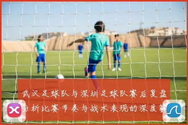 武汉足球队与深圳足球队赛后复盘分析比赛节奏与战术表现的深度解读