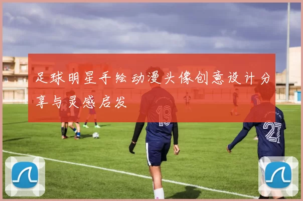 足球明星手绘动漫头像创意设计分享与灵感启发