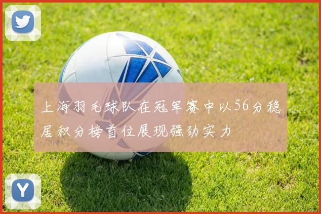 上海羽毛球队在冠军赛中以56分稳居积分榜首位展现强劲实力