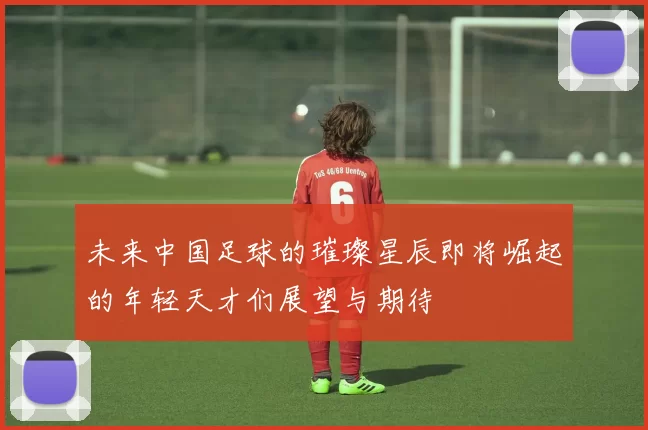 未来中国足球的璀璨星辰即将崛起的年轻天才们展望与期待