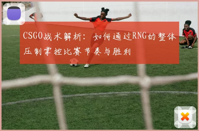 CSGO战术解析：如何通过RNG的整体压制掌控比赛节奏与胜利