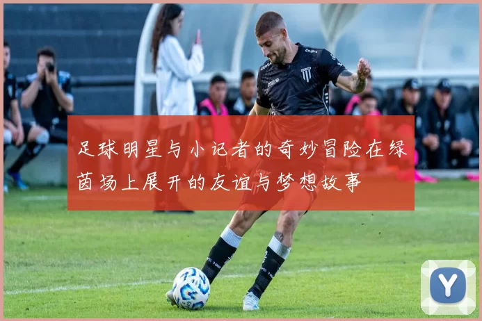足球明星与小记者的奇妙冒险在绿茵场上展开的友谊与梦想故事