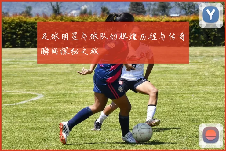 足球明星与球队的辉煌历程与传奇瞬间探秘之旅