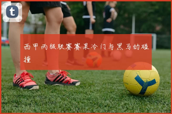西甲丙级联赛赛果冷门与黑马的碰撞