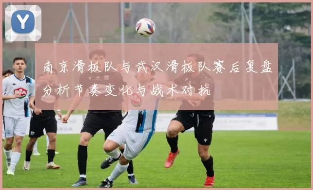 南京滑板队与武汉滑板队赛后复盘分析节奏变化与战术对抗
