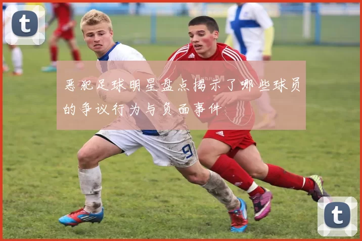 恶犯足球明星盘点揭示了哪些球员的争议行为与负面事件