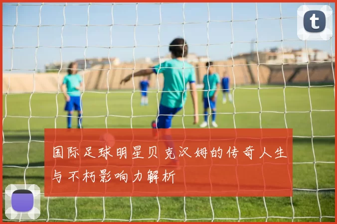 国际足球明星贝克汉姆的传奇人生与不朽影响力解析