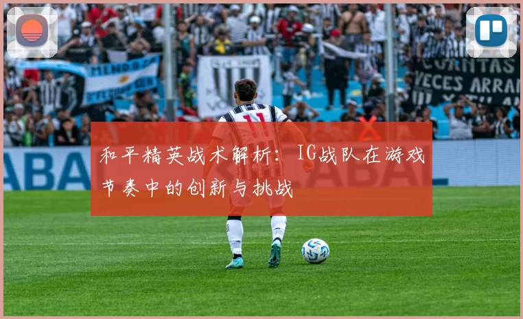 和平精英战术解析：IG战队在游戏节奏中的创新与挑战