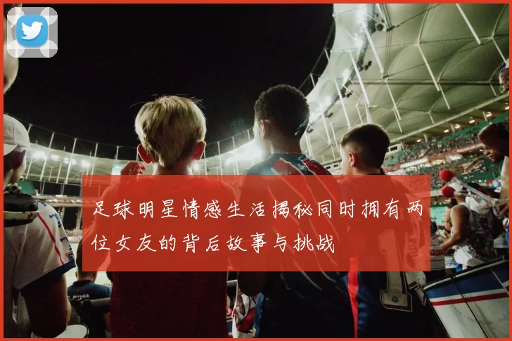 足球明星情感生活揭秘同时拥有两位女友的背后故事与挑战