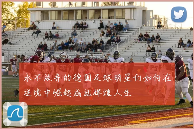 永不放弃的德国足球明星们如何在逆境中崛起成就辉煌人生