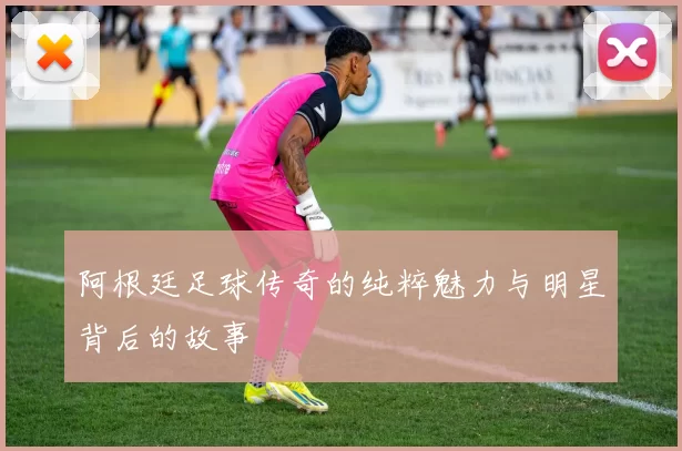 阿根廷足球传奇的纯粹魅力与明星背后的故事