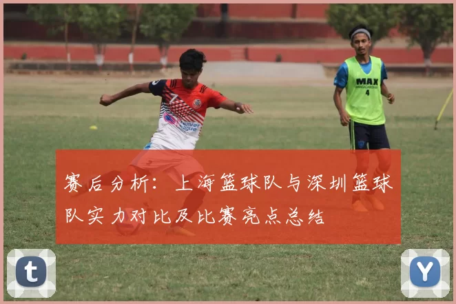 赛后分析：上海篮球队与深圳篮球队实力对比及比赛亮点总结