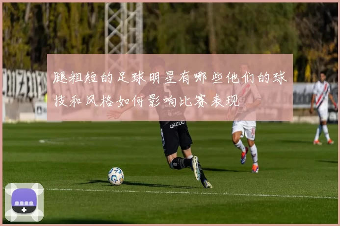 腿粗短的足球明星有哪些他们的球技和风格如何影响比赛表现