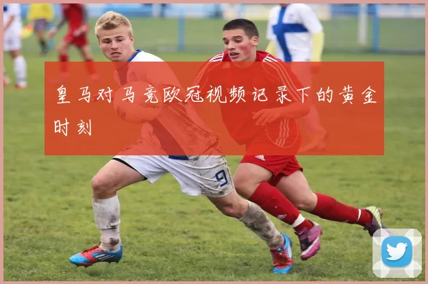 皇马对马竞欧冠视频记录下的黄金时刻