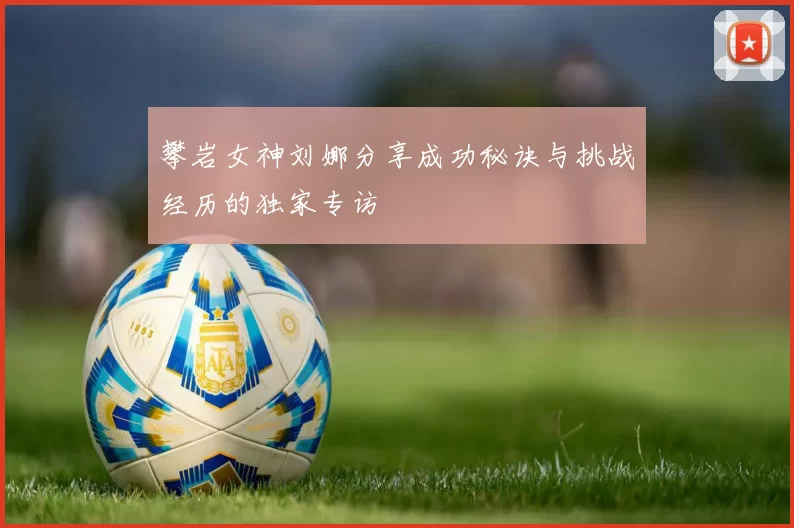 攀岩女神刘娜分享成功秘诀与挑战经历的独家专访