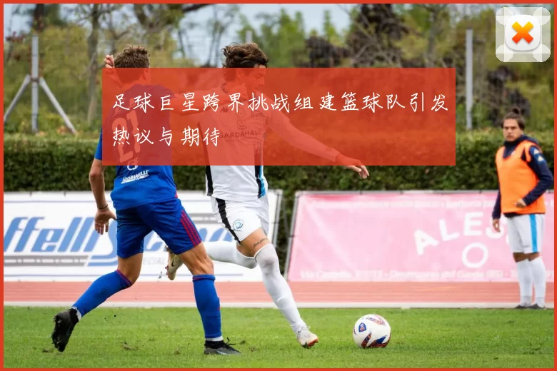 足球巨星跨界挑战组建篮球队引发热议与期待