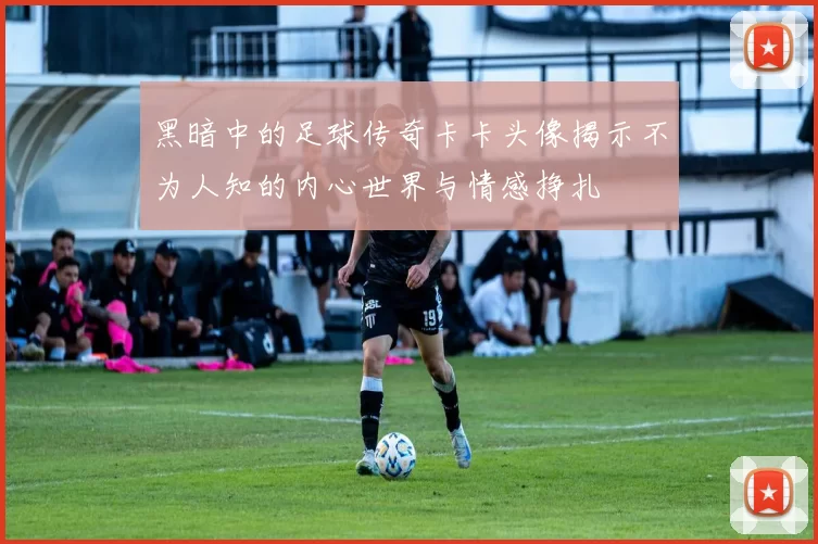 黑暗中的足球传奇卡卡头像揭示不为人知的内心世界与情感挣扎