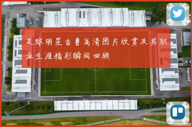 足球明星吉鲁高清图片欣赏及其职业生涯精彩瞬间回顾