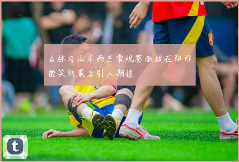 吉林与山东西王常规赛激战在即谁能笑到最后引人期待