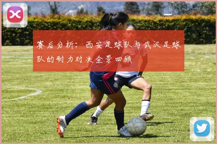 赛后分析：西安足球队与武汉足球队的耐力对决全景回顾