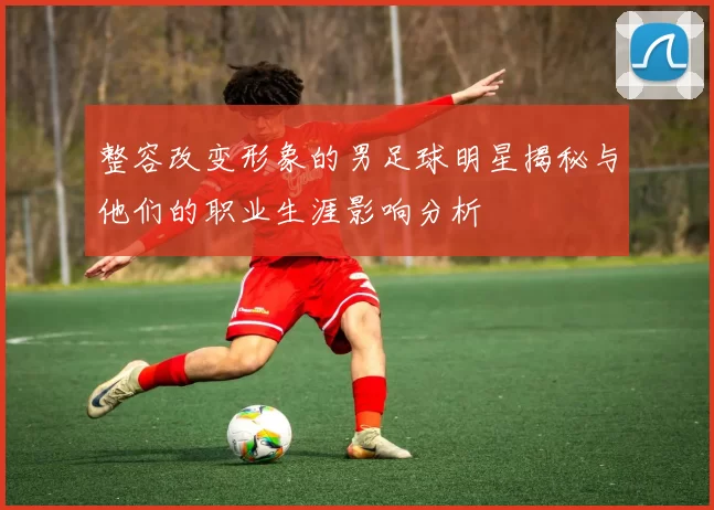 整容改变形象的男足球明星揭秘与他们的职业生涯影响分析