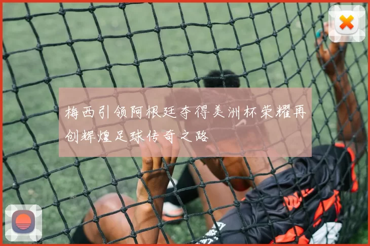 梅西引领阿根廷夺得美洲杯荣耀再创辉煌足球传奇之路