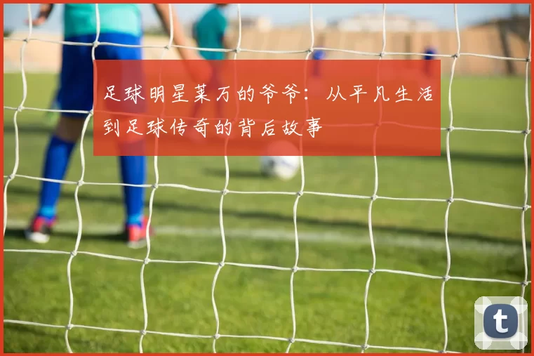 足球明星莱万的爷爷：从平凡生活到足球传奇的背后故事