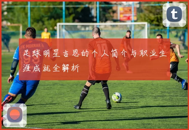 足球明星吉恩的个人简介与职业生涯成就全解析