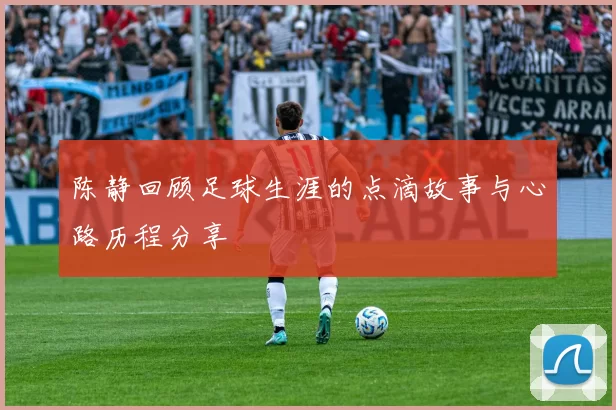 陈静回顾足球生涯的点滴故事与心路历程分享