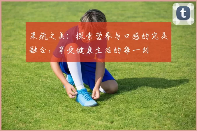 果蔬之美：探索营养与口感的完美融合，享受健康生活的每一刻