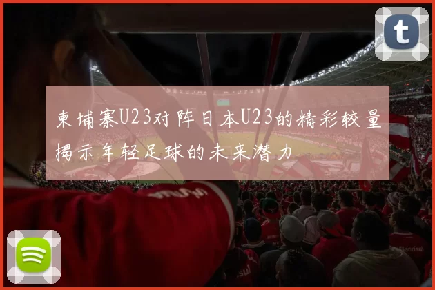 柬埔寨U23对阵日本U23的精彩较量揭示年轻足球的未来潜力