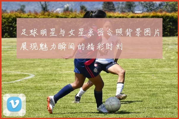 足球明星与女星亲密合照背景图片展现魅力瞬间的精彩时刻