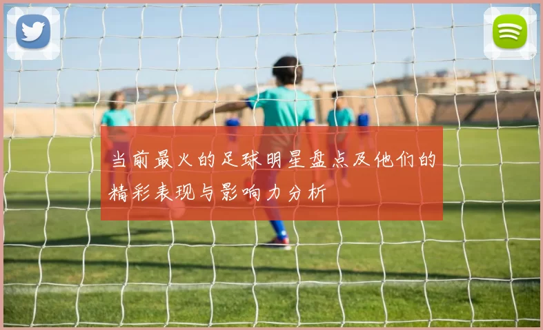当前最火的足球明星盘点及他们的精彩表现与影响力分析