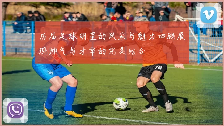 历届足球明星的风采与魅力回顾展现帅气与才华的完美结合