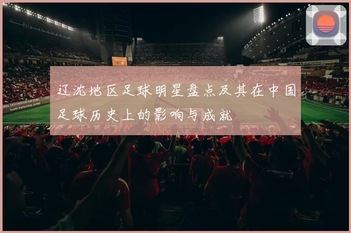 辽沈地区足球明星盘点及其在中国足球历史上的影响与成就