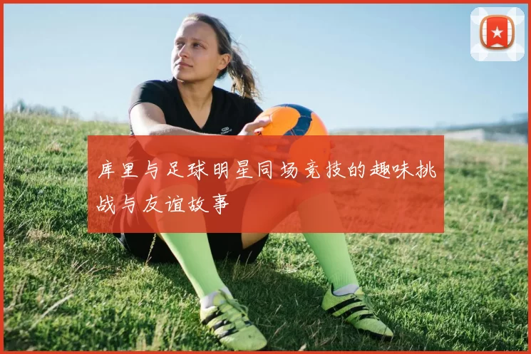 库里与足球明星同场竞技的趣味挑战与友谊故事