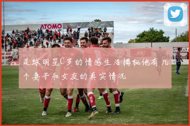 足球明星C罗的情感生活揭秘他有几个妻子和女友的真实情况