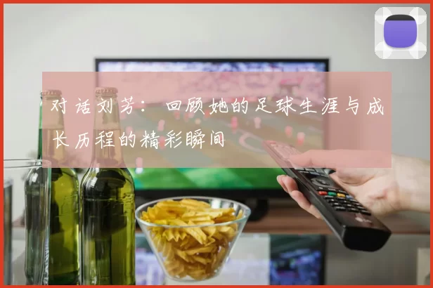 对话刘芳：回顾她的足球生涯与成长历程的精彩瞬间