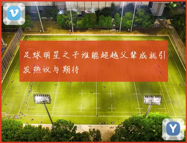 足球明星之子谁能超越父辈成就引发热议与期待