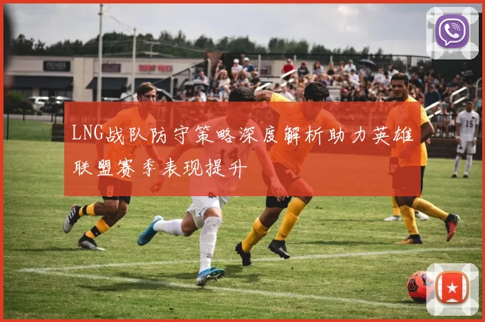 LNG战队防守策略深度解析助力英雄联盟赛季表现提升