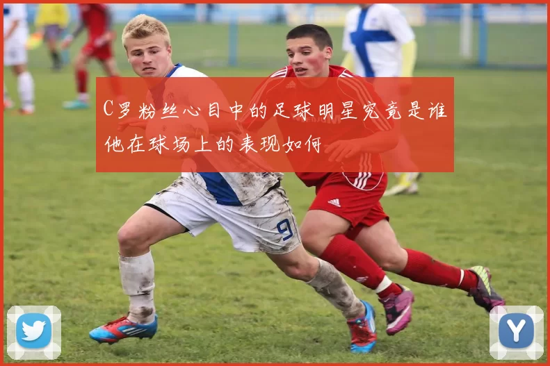 C罗粉丝心目中的足球明星究竟是谁他在球场上的表现如何