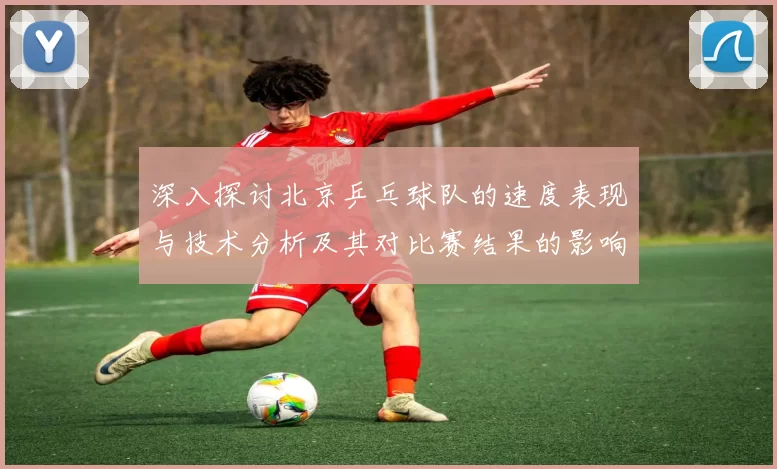 深入探讨北京乒乓球队的速度表现与技术分析及其对比赛结果的影响